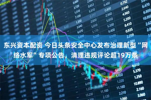 东兴资本配资 今日头条安全中心发布治理新型“网络水军”专项公告，清理违规评论超19万条