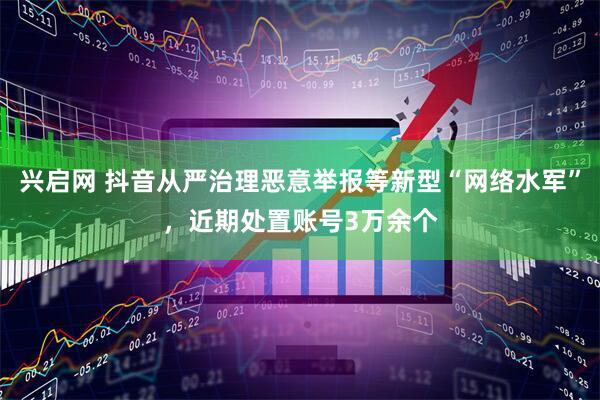 兴启网 抖音从严治理恶意举报等新型“网络水军”，近期处置账号3万余个