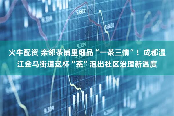 火牛配资 亲邻茶铺里细品“一茶三情”！成都温江金马街道这杯“茶”泡出社区治理新温度