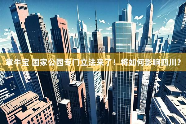 掌牛宝 国家公园专门立法来了！将如何影响四川？