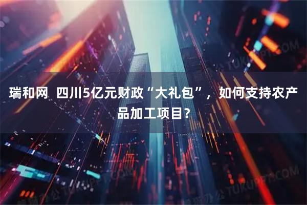 瑞和网  四川5亿元财政“大礼包”，如何支持农产品加工项目？