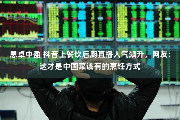 恩卓中盈 抖音上餐饮后厨直播人气飙升，网友：这才是中国菜该有的烹饪方式