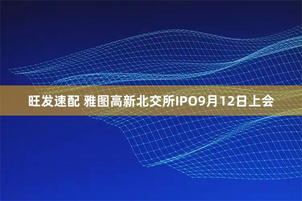 旺发速配 雅图高新北交所IPO9月12日上会