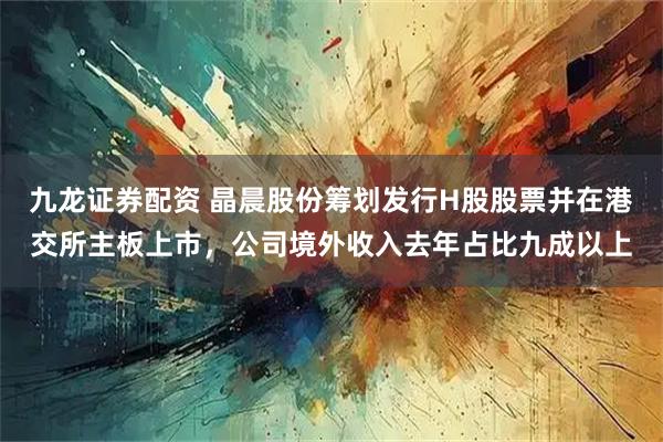 九龙证券配资 晶晨股份筹划发行H股股票并在港交所主板上市，公司境外收入去年占比九成以上