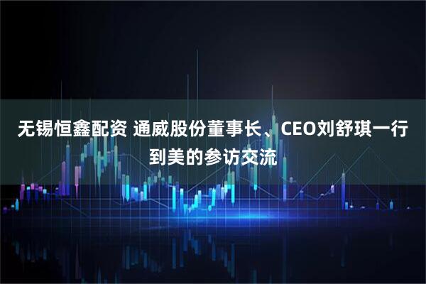 无锡恒鑫配资 通威股份董事长、CEO刘舒琪一行到美的参访交流