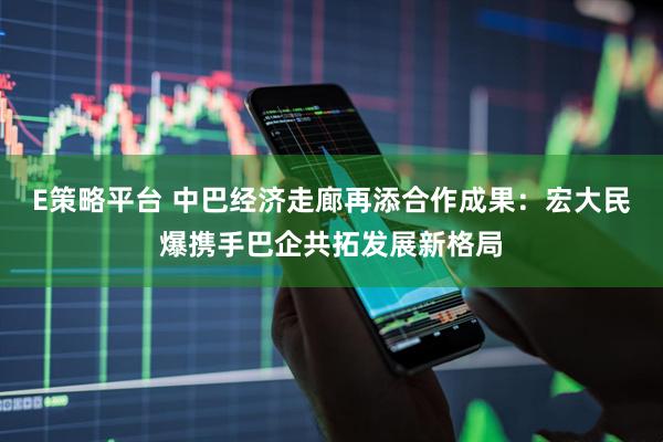 E策略平台 中巴经济走廊再添合作成果：宏大民爆携手巴企共拓发展新格局