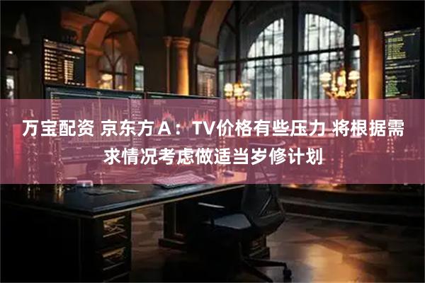 万宝配资 京东方Ａ：TV价格有些压力 将根据需求情况考虑做适当岁修计划