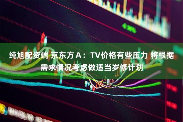 纯旭配资端 京东方Ａ：TV价格有些压力 将根据需求情况考虑做适当岁修计划