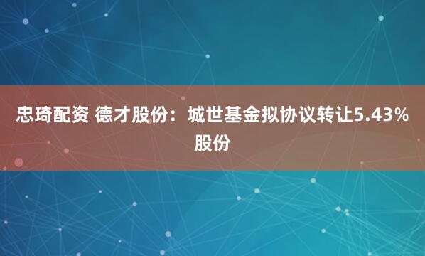 忠琦配资 德才股份：城世基金拟协议转让5.43%股份