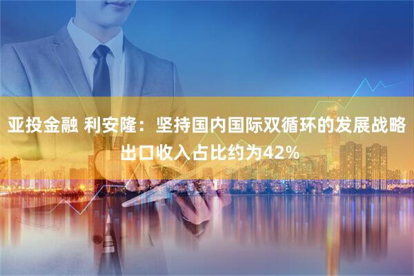 亚投金融 利安隆：坚持国内国际双循环的发展战略 出口收入占比约为42%
