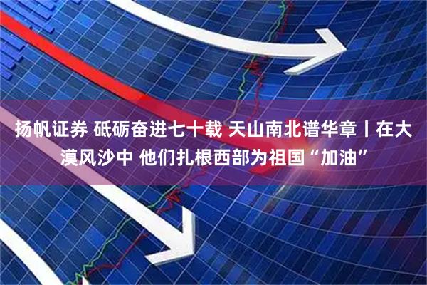 扬帆证券 砥砺奋进七十载 天山南北谱华章丨在大漠风沙中 他们扎根西部为祖国“加油”