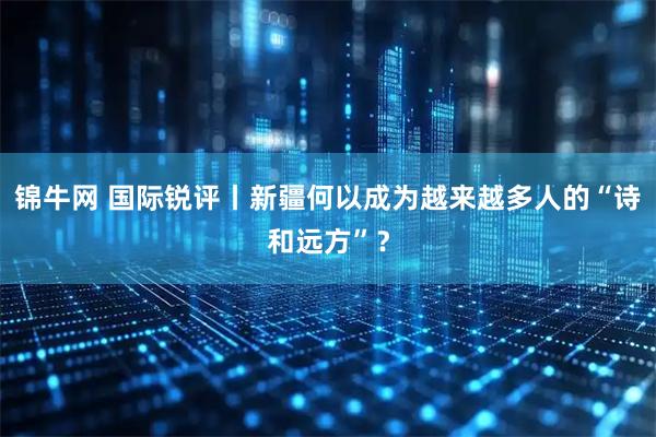 锦牛网 国际锐评丨新疆何以成为越来越多人的“诗和远方”？