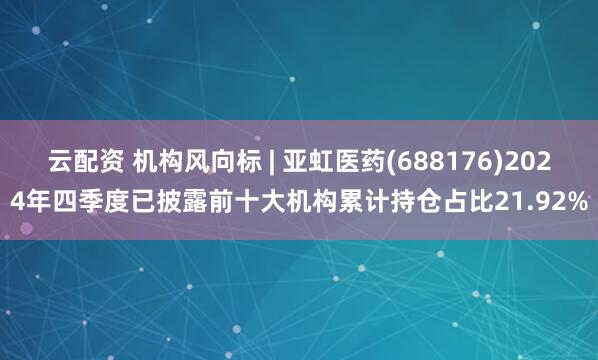 云配资 机构风向标 | 亚虹医药(688176)2024年四季度已披露前十大机构累计持仓占比21.92%