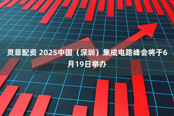 灵菲配资 2025中国（深圳）集成电路峰会将于6月19日举办