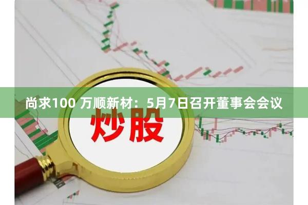 尚求100 万顺新材：5月7日召开董事会会议