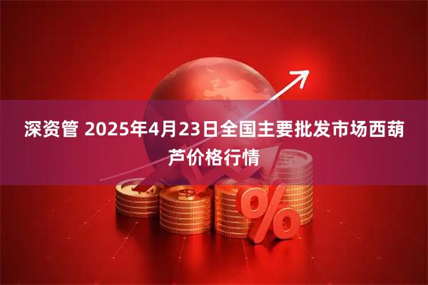 深资管 2025年4月23日全国主要批发市场西葫芦价格行情