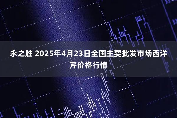 永之胜 2025年4月23日全国主要批发市场西洋芹价格行情