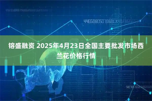 镕盛融资 2025年4月23日全国主要批发市场西兰花价格行情