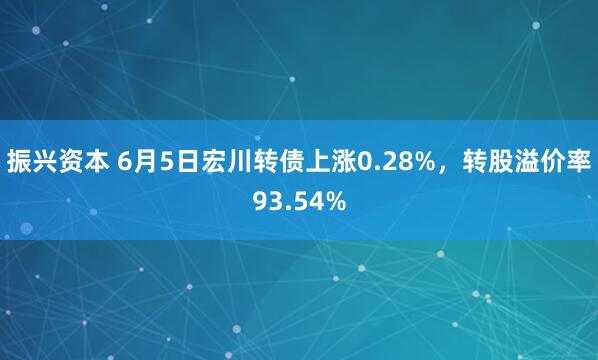 振兴资本 6月5日宏川转债上涨0.28%，转股溢价率93.54%