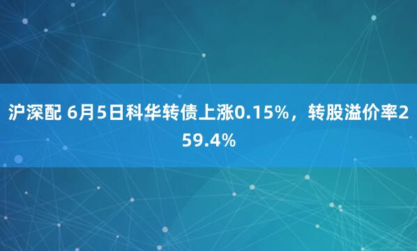 沪深配 6月5日科华转债上涨0.15%，转股溢价率259.4%