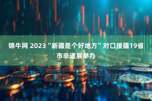 锦牛网 2023“新疆是个好地方”对口援疆19省市非遗展举办