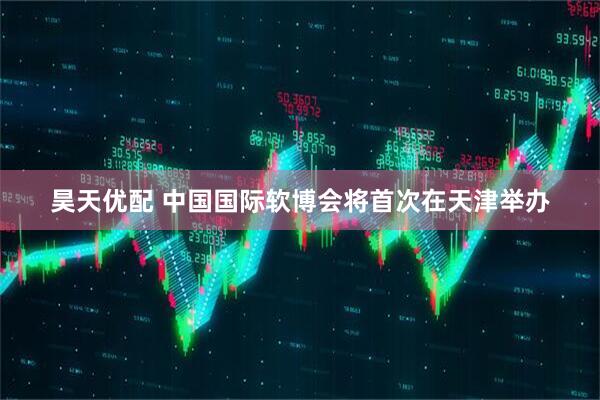 昊天优配 中国国际软博会将首次在天津举办