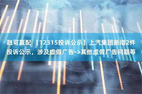 融可赢配 【12315投诉公示】上汽集团新增2件投诉公示，涉及虚假广告->其他虚假广告问题等