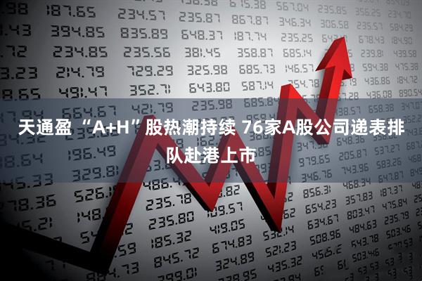 天通盈 “A+H”股热潮持续 76家A股公司递表排队赴港上市