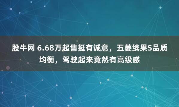 股牛网 6.68万起售挺有诚意，五菱缤果S品质均衡，驾驶起来竟然有高级感
