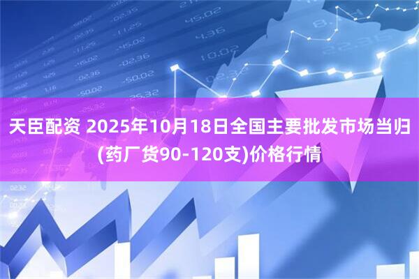 天臣配资 2025年10月18日全国主要批发市场当归(药厂货90-120支)价格行情