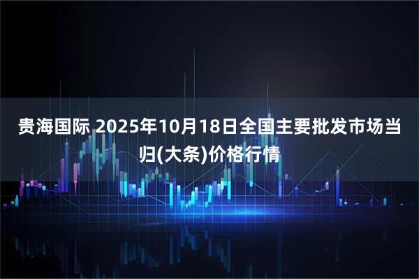 贵海国际 2025年10月18日全国主要批发市场当归(大条)价格行情
