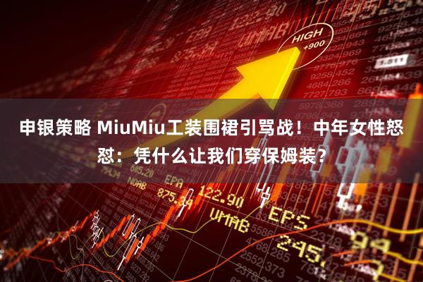 申银策略 MiuMiu工装围裙引骂战！中年女性怒怼：凭什么让我们穿保姆装？