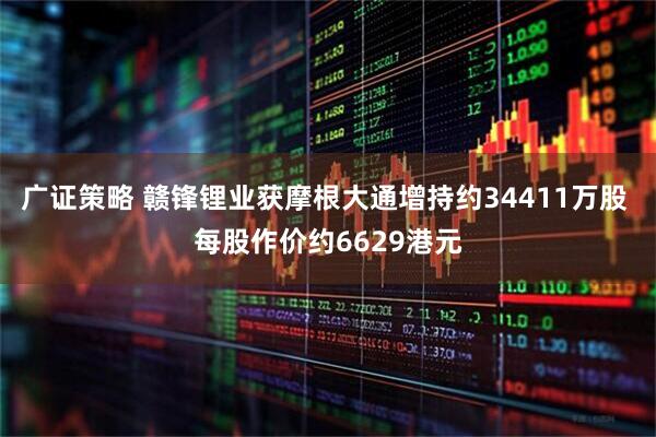 广证策略 赣锋锂业获摩根大通增持约34411万股 每股作价约6629港元
