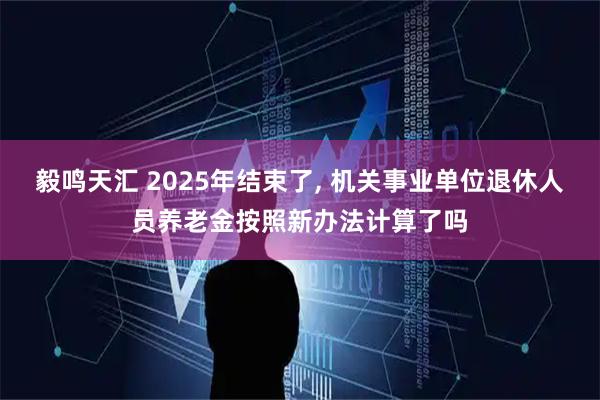 毅鸣天汇 2025年结束了, 机关事业单位退休人员养老金按照新办法计算了吗