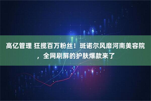 高亿管理 狂揽百万粉丝！斑诺尔风靡河南美容院，全网刷屏的护肤爆款来了