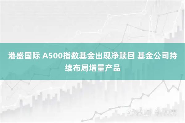 港盛国际 A500指数基金出现净赎回 基金公司持续布局增量产品