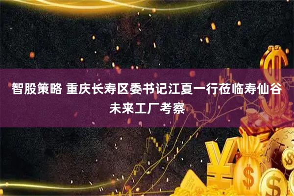 智股策略 重庆长寿区委书记江夏一行莅临寿仙谷未来工厂考察